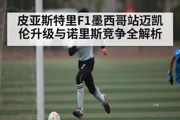 皮亚斯特里F1墨西哥站迈凯伦升级与诺里斯竞争全解析 - BANDAO SPORTS